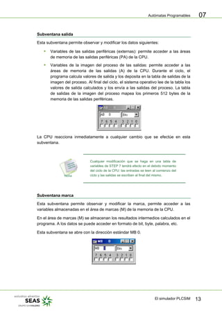 Autómatas Programables
El simulador PLCSIM 13
07
Subventana salida
Esta subventana permite observar y modificar los datos siguientes:
ƒ Variables de las salidas periféricas (externas): permite acceder a las áreas
de memoria de las salidas periféricas (PA) de la CPU.
ƒ Variables de la imagen del proceso de las salidas: permite acceder a las
áreas de memoria de las salidas (A) de la CPU. Durante el ciclo, el
programa calcula valores de salida y los deposita en la tabla de salidas de la
imagen del proceso. Al final del ciclo, el sistema operativo lee de la tabla los
valores de salida calculados y los envía a las salidas del proceso. La tabla
de salidas de la imagen del proceso mapea los primeros 512 bytes de la
memoria de las salidas periféricas.
La CPU reacciona inmediatamente a cualquier cambio que se efectúe en esta
subventana.
Cualquier modificación que se haga en una tabla de
variables de STEP 7 tendrá efecto en el debido momento
del ciclo de la CPU: las entradas se leen al comienzo del
ciclo y las salidas se escriben al final del mismo.
Subventana marca
Esta subventana permite observar y modificar la marca, permite acceder a las
variables almacenadas en el área de marcas (M) de la memoria de la CPU.
En el área de marcas (M) se almacenan los resultados intermedios calculados en el
programa. A los datos se puede acceder en formato de bit, byte, palabra, etc.
Esta subventana se abre con la dirección estándar MB 0.
 