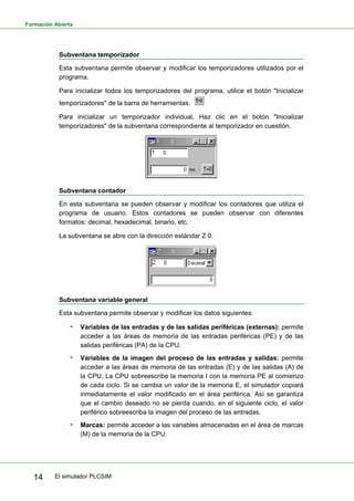 Formación Abierta
El simulador PLCSIM
14
Subventana temporizador
Esta subventana permite observar y modificar los temporizadores utilizados por el
programa.
Para inicializar todos los temporizadores del programa, utilice el botón "Inicializar
temporizadores" de la barra de herramientas.
Para inicializar un temporizador individual, Haz clic en el botón "Inicializar
temporizadores" de la subventana correspondiente al temporizador en cuestión.
Subventana contador
En esta subventana se pueden observar y modificar los contadores que utiliza el
programa de usuario. Estos contadores se pueden observar con diferentes
formatos: decimal, hexadecimal, binario, etc.
La subventana se abre con la dirección estándar Z 0.
Subventana variable general
Esta subventana permite observar y modificar los datos siguientes:
ƒ Variables de las entradas y de las salidas periféricas (externas): permite
acceder a las áreas de memoria de las entradas periféricas (PE) y de las
salidas periféricas (PA) de la CPU.
ƒ Variables de la imagen del proceso de las entradas y salidas: permite
acceder a las áreas de memoria de las entradas (E) y de las salidas (A) de
la CPU. La CPU sobreescribe la memoria I con la memoria PE al comienzo
de cada ciclo. Si se cambia un valor de la memoria E, el simulador copiará
inmediatamente el valor modificado en el área periférica. Así se garantiza
que el cambio deseado no se pierda cuando, en el siguiente ciclo, el valor
periférico sobreescriba la imagen del proceso de las entradas.
ƒ Marcas: permite acceder a las variables almacenadas en el área de marcas
(M) de la memoria de la CPU.
 
