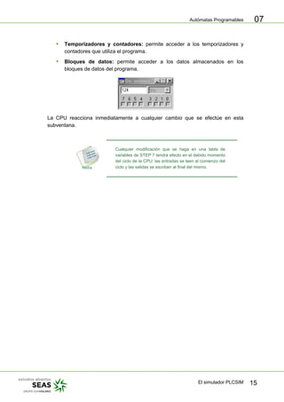Autómatas Programables
El simulador PLCSIM 15
07
ƒ Temporizadores y contadores: permite acceder a los temporizadores y
contadores que utiliza el programa.
ƒ Bloques de datos: permite acceder a los datos almacenados en los
bloques de datos del programa.
La CPU reacciona inmediatamente a cualquier cambio que se efectúe en esta
subventana.
Cualquier modificación que se haga en una tabla de
variables de STEP 7 tendrá efecto en el debido momento
del ciclo de la CPU: las entradas se leen al comienzo del
ciclo y las salidas se escriben al final del mismo.
 