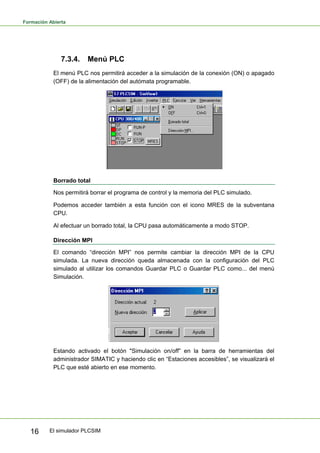 Formación Abierta
El simulador PLCSIM
16
7.3.4. Menú PLC
El menú PLC nos permitirá acceder a la simulación de la conexión (ON) o apagado
(OFF) de la alimentación del autómata programable.
Borrado total
Nos permitirá borrar el programa de control y la memoria del PLC simulado.
Podemos acceder también a esta función con el icono MRES de la subventana
CPU.
Al efectuar un borrado total, la CPU pasa automáticamente a modo STOP.
Dirección MPI
El comando “dirección MPI” nos permite cambiar la dirección MPI de la CPU
simulada. La nueva dirección queda almacenada con la configuración del PLC
simulado al utilizar los comandos Guardar PLC o Guardar PLC como... del menú
Simulación.
Estando activado el botón "Simulación on/off” en la barra de herramientas del
administrador SIMATIC y haciendo clic en “Estaciones accesibles”, se visualizará el
PLC que esté abierto en ese momento.
 