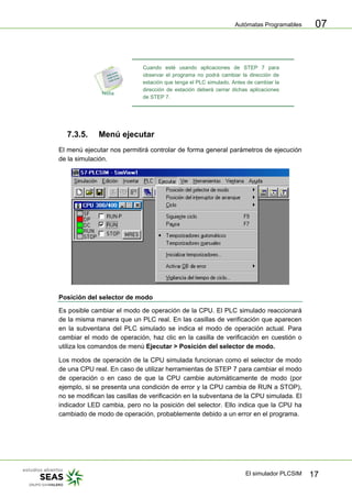 Autómatas Programables
El simulador PLCSIM 17
07
Cuando esté usando aplicaciones de STEP 7 para
observar el programa no podrá cambiar la dirección de
estación que tenga el PLC simulado. Antes de cambiar la
dirección de estación deberá cerrar dichas aplicaciones
de STEP 7.
7.3.5. Menú ejecutar
El menú ejecutar nos permitirá controlar de forma general parámetros de ejecución
de la simulación.
Posición del selector de modo
Es posible cambiar el modo de operación de la CPU. El PLC simulado reaccionará
de la misma manera que un PLC real. En las casillas de verificación que aparecen
en la subventana del PLC simulado se indica el modo de operación actual. Para
cambiar el modo de operación, haz clic en la casilla de verificación en cuestión o
utiliza los comandos de menú Ejecutar > Posición del selector de modo.
Los modos de operación de la CPU simulada funcionan como el selector de modo
de una CPU real. En caso de utilizar herramientas de STEP 7 para cambiar el modo
de operación o en caso de que la CPU cambie automáticamente de modo (por
ejemplo, si se presenta una condición de error y la CPU cambia de RUN a STOP),
no se modifican las casillas de verificación en la subventana de la CPU simulada. El
indicador LED cambia, pero no la posición del selector. Ello indica que la CPU ha
cambiado de modo de operación, probablemente debido a un error en el programa.
 