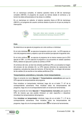 Autómatas Programables
El simulador PLCSIM 19
07
En un rearranque completo, el sistema operativo llama al OB de rearranque
completo (OB100), el programa de usuario se reinicia desde el comienzo y se
borran los datos almacenados en las áreas no volátiles.
En un rearranque en caliente, el sistema operativo llama al OB de rearranque
(OB101) y el programa de usuario continúa desde el punto en el que se produjo la
interrupción.
Para poder utilizar estos comandos, es preciso haber
habilitado previamente el rearranque manual en STEP 7.
Ciclo
Se determina si se ejecuta el programa con ciclo continuo o individual.
En el ciclo individual se ejecuta el programa ciclo por ciclo. La CPU ejecuta un
ciclo del programa entero y espera a que se le solicite que ejecute el siguiente ciclo.
En el ciclo continuo se ejecuta el programa de la misma manera que la CPU
ejecuta el OB1. La CPU ejecuta el programa si se encuentra en estado operativo
RUN y detiene la ejecución cuando se cambia a STOP.
Al comienzo del ciclo, se leen las entradas periféricas (PE) y se actualiza la imagen
del proceso de las entradas (E). La CPU ejecuta entonces las operaciones del
programa y actualiza las áreas de memoria. Al final del ciclo, la imagen del proceso
de las salidas (A) se escribe en las salidas periféricas (PA).
Temporizadores automáticos y manuales. Iniciar temporizadores
Elige el comando de menú Ejecutar > Temporizadores automáticos para que la
CPU ejecute los temporizadores del programa.
Para inicializar un temporizador individual, haga clic en el botón "T =0" de la
correspondiente subventana. Para inicializar todos los temporizadores del
programa, haga clic en el correspondiente botón en la barra de herramientas.
Elige el comando de menú Ejecutar > Temporizadores manuales para ajustar la
CPU de manera que sea posible introducir un valor específico o desactivar
(inicializar) los temporizadores del programa.
Para inicializar un temporizador individual, haga clic en el botón "T = 0" de la
correspondiente subventana. Para inicializar todos los temporizadores del
programa, haga clic en el correspondiente botón en la barra de herramientas.
 