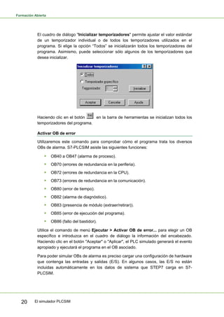 Formación Abierta
El simulador PLCSIM
20
El cuadro de diálogo "Inicializar temporizadores" permite ajustar el valor estándar
de un temporizador individual o de todos los temporizadores utilizados en el
programa. Si elige la opción “Todos” se inicializarán todos los temporizadores del
programa. Asimismo, puede seleccionar sólo algunos de los temporizadores que
desea inicializar.
Haciendo clic en el botón en la barra de herramientas se inicializan todos los
temporizadores del programa.
Activar OB de error
Utilizaremos este comando para comprobar cómo el programa trata los diversos
OBs de alarma. S7-PLCSIM asiste las siguientes funciones:
ƒ OB40 a OB47 (alarma de proceso).
ƒ OB70 (errores de redundancia en la periferia).
ƒ OB72 (errores de redundancia en la CPU).
ƒ OB73 (errores de redundancia en la comunicación).
ƒ OB80 (error de tiempo).
ƒ OB82 (alarma de diagnóstico).
ƒ OB83 (presencia de módulo (extraer/retirar)).
ƒ OB85 (error de ejecución del programa).
ƒ OB86 (fallo del bastidor).
Utilice el comando de menú Ejecutar > Activar OB de error... para elegir un OB
específico e introduzca en el cuadro de diálogo la información del encabezado.
Haciendo clic en el botón "Aceptar" o "Aplicar", el PLC simulado generará el evento
apropiado y ejecutará el programa en el OB asociado.
Para poder simular OBs de alarma es preciso cargar una configuración de hardware
que contenga las entradas y salidas (E/S). En algunos casos, las E/S no están
incluidas automáticamente en los datos de sistema que STEP7 carga en S7-
PLCSIM.
 