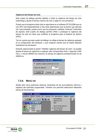 Autómatas Programables
El simulador PLCSIM 21
07
Vigilancia del tiempo de ciclo
Este cuadro de diálogo permite habilitar o inhibir la vigilancia del tiempo de ciclo
(watchdog) y ajustar el tiempo máximo de ciclo a vigilar en una simulación.
Puesto que el programa tarda más en ejecutarse en el software S7-PLCSIM que en
una CPU real (especialmente si hay otras aplicaciones que se tienen que ejecutar
con más prioridad), puede ocurrir que se produzcan molestos “timeouts” (intervalos
de espera). Este cuadro de diálogo permite inhibir o prolongar la vigilancia del
tiempo de ciclo sin tener que modificar el programa para el sistema de destino
(CPU).
Ten en cuenta que este cuadro de diálogo no refleja el tiempo de vigilancia ajustado
en la configuración del hardware, y que cualquier cambio que se realice afectará
solamente a la simulación.
Estando seleccionada la opción "Habilitar vigilancia del tiempo de ciclo", es posible
ajustar el tiempo de vigilancia a cualquier valor comprendido entre 1 segundo (1000
ms) y 1 minuto (60000 ms) inclusive. El tiempo de vigilancia predeterminado es de
20000 ms.
7.3.6. Menú ver
Desde este menú podremos observar contenidos de los acumuladores internos y
registros del autómata programable. También nos permitirá seleccionar diferentes
barras de herramientas.
 