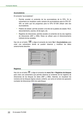 Formación Abierta
El simulador PLCSIM
22
Acumuladores
El comando “acumuladores”:
ƒ Permite acceder al contenido de los acumuladores de la CPU. En la
subventana se visualizan cuatro campos de acumuladores para la CPU S7-
400, en tanto que los programas para la CPU S7-300 utilizan sólo dos
acumuladores.
ƒ Palabra de estado: permite acceder a los bits de la palabra de estado: RLO,
desvordamiento, acarreo, bit de signo, etc.
ƒ Registros de direcciones: permite acceder al contenido de los dos registros
de direcciones (AR1 y AR2). Éstos se utilizan para el direccionamiento
indirecto de las variables.
Haz clic en el botón o elige el comando de menú Ver > Acumuladores para
crear una subventana donde se pueden observar y modificar los datos
anteriormente descritos.
Registros
Haz clic en el botón o elige el comando de menú Ver > Registros de bloques
para crear una subventana que permita observar el contenido de los registros de
direcciones de los bloques de datos (DB1 y DB2). Además, se visualizan los
números de los bloques lógicos actual y anterior, así como el número de operación
(contador de direcciones SAC) de cada bloque.
 