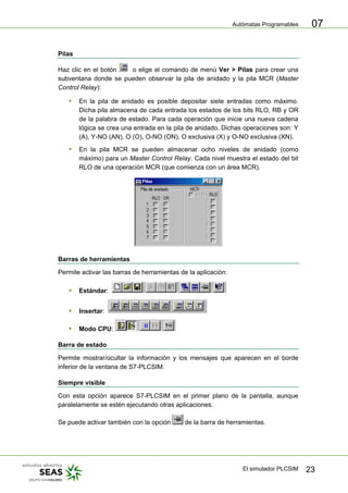 Autómatas Programables
El simulador PLCSIM 23
07
Pilas
Haz clic en el botón o elige el comando de menú Ver > Pilas para crear una
subventana donde se pueden observar la pila de anidado y la pila MCR (Master
Control Relay):
ƒ En la pila de anidado es posible depositar siete entradas como máximo.
Dicha pila almacena de cada entrada los estados de los bits RLO, RB y OR
de la palabra de estado. Para cada operación que inicie una nueva cadena
lógica se crea una entrada en la pila de anidado. Dichas operaciones son: Y
(A), Y-NO (AN), O (O), O-NO (ON), O exclusiva (X) y O-NO exclusiva (XN).
ƒ En la pila MCR se pueden almacenar ocho niveles de anidado (como
máximo) para un Master Control Relay. Cada nivel muestra el estado del bit
RLO de una operación MCR (que comienza con un área MCR).
Barras de herramientas
Permite activar las barras de herramientas de la aplicación:
ƒ Estándar:
ƒ Insertar:
ƒ Modo CPU:
Barra de estado
Permite mostrar/ocultar la información y los mensajes que aparecen en el borde
inferior de la ventana de S7-PLCSIM.
Siempre visible
Con esta opción aparece S7-PLCSIM en el primer plano de la pantalla, aunque
paralelamente se estén ejecutando otras aplicaciones.
Se puede activar también con la opción de la barra de herramientas.
 