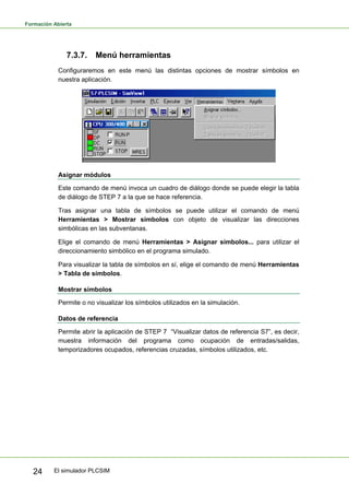 Formación Abierta
El simulador PLCSIM
24
7.3.7. Menú herramientas
Configuraremos en este menú las distintas opciones de mostrar símbolos en
nuestra aplicación.
Asignar módulos
Este comando de menú invoca un cuadro de diálogo donde se puede elegir la tabla
de diálogo de STEP 7 a la que se hace referencia.
Tras asignar una tabla de símbolos se puede utilizar el comando de menú
Herramientas > Mostrar símbolos con objeto de visualizar las direcciones
simbólicas en las subventanas.
Elige el comando de menú Herramientas > Asignar símbolos... para utilizar el
direccionamiento simbólico en el programa simulado.
Para visualizar la tabla de símbolos en sí, elige el comando de menú Herramientas
> Tabla de símbolos.
Mostrar símbolos
Permite o no visualizar los símbolos utilizados en la simulación.
Datos de referencia
Permite abrir la aplicación de STEP 7 “Visualizar datos de referencia S7”, es decir,
muestra información del programa como ocupación de entradas/salidas,
temporizadores ocupados, referencias cruzadas, símbolos utilizados, etc.
 