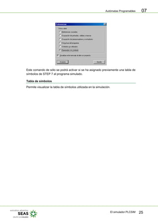 Autómatas Programables
El simulador PLCSIM 25
07
Este comando de sólo se podrá activar si se ha asignado previamente una tabla de
símbolos de STEP 7 al programa simulado.
Tabla de símbolos
Permite visualizar la tabla de símbolos utilizada en la simulación.
 