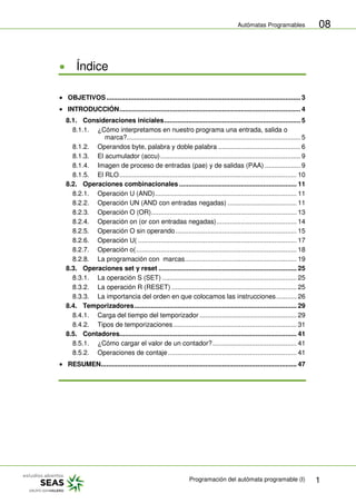 Autómatas Programables
Programación del autómata programable (I) 1
08
Índice
OBJETIVOS........................................................................................................ 3
INTRODUCCIÓN................................................................................................. 4
8.1. Consideraciones iniciales......................................................................... 5
8.1.1. ¿Cómo interpretamos en nuestro programa una entrada, salida o
marca?............................................................................................. 5
8.1.2. Operandos byte, palabra y doble palabra ............................................ 6
8.1.3. El acumulador (accu)........................................................................... 9
8.1.4. Imagen de proceso de entradas (pae) y de salidas (PAA) ................... 9
8.1.5. El RLO............................................................................................... 10
8.2. Operaciones combinacionales ............................................................... 11
8.2.1. Operación U (AND)............................................................................ 11
8.2.2. Operación UN (AND con entradas negadas) ..................................... 11
8.2.3. Operación O (OR).............................................................................. 13
8.2.4. Operación on (or con entradas negadas)........................................... 14
8.2.5. Operación O sin operando................................................................. 15
8.2.6. Operación U( ..................................................................................... 17
8.2.7. Operación o(...................................................................................... 18
8.2.8. La programación con marcas............................................................ 19
8.3. Operaciones set y reset .......................................................................... 25
8.3.1. La operación S (SET) ........................................................................ 25
8.3.2. La operación R (RESET) ................................................................... 25
8.3.3. La importancia del orden en que colocamos las instrucciones........... 26
8.4. Temporizadores....................................................................................... 29
8.4.1. Carga del tiempo del temporizador .................................................... 29
8.4.2. Tipos de temporizaciones .................................................................. 31
8.5. Contadores............................................................................................... 41
8.5.1. ¿Cómo cargar el valor de un contador?............................................. 41
8.5.2. Operaciones de contaje..................................................................... 41
RESUMEN......................................................................................................... 47
 