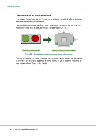 Formación Abierta
Introducción a la automatización
14
Características de los procesos discretos
Los valores de proceso son conocidos por el sistema de control sólo en instantes
discretos (determinados) de tiempo.
Las variables empleadas en el proceso y el sistema de control son de tipo todo -
nada (activado o desactivado, conectado o desconectado, 1 ó 0...)
Figura 1.6. Ejemplo de proceso discreto (marcha paro de un motor).
Cuando encadenamos varios procesos discretos uno detrás de otro, de forma que
la ejecución del siguiente depende de si ha concluido ya el anterior, hablamos de
“procesos por lotes” (o en ingles batch).
 