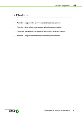 Autómatas Programables
Programación del autómata programable (I) 3
08
Objetivos
Aprender a programar las operaciones combinacionales básicas.
Aprender a desarrollar programas para aplicaciones secuenciales.
Desarrollar la programación necesaria para trabajar con temporizadores.
Aprender a programar contadores ascendentes y descendentes.
 