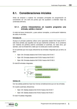 Autómatas Programables
Programación del autómata programable (I) 5
08
8.1. Consideraciones iniciales
Antes de empezar a explicar los conceptos principales de programación es
conveniente ver una serie de puntos que nos ayudarán a entender mejor los
contenidos del tema.
8.1.1. ¿Cómo interpretamos en nuestro programa una
entrada, salida o marca?
A modo de breve introducción, y para aclarar conceptos, a continuación hablamos
de cada uno de ellos.
Entradas (E)
Aunque en principio podemos utilizar como operandos desde E0.0 hasta E127.7,
sólo tiene sentido usar aquellos con los que realmente contemos. Si no contamos
con módulos de periferia externa conectados al autómata, de nada sirve, por
ejemplo, usar la entrada E0.0, dado que no existe para nuestro autómata.
En el autómata que nos ocupa utilizaremos las entradas integradas que ya tiene, es
decir:
 Byte 124: Entradas desde el bit E124.0 hasta el bit E124.7.
 Byte 125: Entradas desde el bit E125.0 hasta el bit E125.7.
 Byte 126: Entradas desde el bit E126.0 hasta el bit E126.3.
En total 20 entradas integradas:
U E 32.0
Operación
Operación (dirección del operando)
Parámetro
Identificador del operando
Salidas (A)
Con las salidas podemos hacer las mismas consideraciones que con las entradas.
En nuestro autómata utilizaremos:
 Byte 124: Salidas desde el bit A124.0 hasta el bit A124.7.
 Byte 125: Salidas desde el bit A125.0 hasta el bit A125.7.
En total 16 salidas integradas.
 