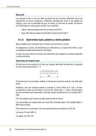 Formación Abierta
Programación del autómata programable (I)
6
Marcas M
Las marcas vienen a ser los relés auxiliares de los circuitos eléctricos (como ya
explicamos en temas anteriores). Podemos considerarlos como si de salidas se
trataran, pero con la salvedad de que no tienen un terminal de salida. Contamos
con 256 bytes de marcas para nuestro “uso y disfrute”.
 Byte 0: Marcas desde el bit M 0.0 hasta el bit M 0.7.
 Byte 256: Marcas desde el bit M 256.0 hasta el bit M 256.7.
8.1.2. Operandos byte, palabra y doble palabra
Byte y palabra son conceptos que no tienen que sonarnos a nuevo.
Si repasamos un poco, recordaremos que definíamos a un byte como 8 bits, y que
una palabra estaba compuesta por dos bytes.
Lo que nos toca ahora es conocer los operandos que trabajan con estas longitudes
y cómo utilizarlos.
Operandos de longitud byte
El byte tiene una longitud de 8 bits que quedan definidos de derecha a izquierda
con las direcciones bit de 0….7.
0
1
2
3
4
5
6
7
Byte
Si pensamos en las entradas, salidas y marcas que venimos usando, casi está todo
dicho.
Podemos usar por ejemplo desde la entrada E 124.0 hasta la E 124.7 (8 bits)
accediendo a cada una de ellas a nivel de bit. (Ocho bits = 1 byte). Parece lógico
que las entradas sean operandos a los que pueda accederse con una longitud de 1
byte.
Con las salidas y las marcas sucede exactamente lo mismo.
Los operandos de longitud byte son pues EB (entradas Byte), AB (salidas Byte) y
MB (marcas Byte).
Para referirnos a la entrada 124 como operando byte escribiremos: EB 124.
La marca 10 será: MB 10.
La salida 125: AB 125.
 