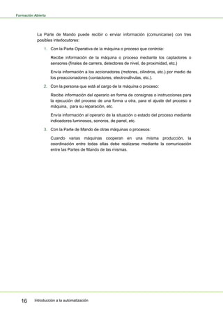 Formación Abierta
Introducción a la automatización
16
La Parte de Mando puede recibir o enviar información (comunicarse) con tres
posibles interlocutores:
1. Con la Parte Operativa de la máquina o proceso que controla:
Recibe información de la máquina o proceso mediante los captadores o
sensores (finales de carrera, detectores de nivel, de proximidad, etc.)
Envía información a los accionadores (motores, cilindros, etc.) por medio de
los preaccionadores (contactores, electroválvulas, etc.).
2. Con la persona que está al cargo de la máquina o proceso:
Recibe información del operario en forma de consignas o instrucciones para
la ejecución del proceso de una forma u otra, para el ajuste del proceso o
máquina, para su reparación, etc.
Envía información al operario de la situación o estado del proceso mediante
indicadores luminosos, sonoros, de panel, etc.
3. Con la Parte de Mando de otras máquinas o procesos:
Cuando varias máquinas cooperan en una misma producción, la
coordinación entre todas ellas debe realizarse mediante la comunicación
entre las Partes de Mando de las mismas.
 