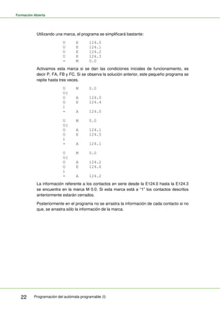 Formación Abierta
Programación del autómata programable (I)
22
Utilizando una marca, el programa se simplificará bastante:
U E 124.0
U E 124.1
U E 124.2
U E 124.3
= M 0.0
Activamos esta marca si se dan las condiciones iniciales de funcionamiento, es
decir P, FA, FB y FC. Si se observa la solución anterior, este pequeño programa se
repite hasta tres veces.
U M 0.0
U(
O A 124.0
O E 124.4
)
= A 124.0
U M 0.0
U(
O A 124.1
O E 124.5
)
= A 124.1
U M 0.0
U(
O A 124.2
O E 124.6
)
= A 124.2
La información referente a los contactos en serie desde la E124.0 hasta la E124.3
se encuentra en la marca M 0.0. Si esta marca está a “1” los contactos descritos
anteriormente estarán cerrados.
Posteriormente en el programa no se arrastra la información de cada contacto si no
que, se arrastra sólo la información de la marca.
 