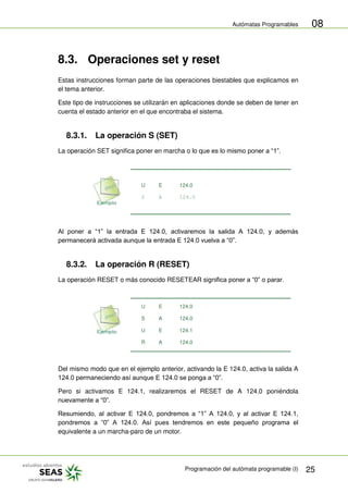 Autómatas Programables
Programación del autómata programable (I) 25
08
8.3. Operaciones set y reset
Estas instrucciones forman parte de las operaciones biestables que explicamos en
el tema anterior.
Este tipo de instrucciones se utilizarán en aplicaciones donde se deben de tener en
cuenta el estado anterior en el que encontraba el sistema.
8.3.1. La operación S (SET)
La operación SET significa poner en marcha o lo que es lo mismo poner a “1”.
U E 124.0
S A 124.0
Al poner a “1” la entrada E 124.0, activaremos la salida A 124.0, y además
permanecerá activada aunque la entrada E 124.0 vuelva a “0”.
8.3.2. La operación R (RESET)
La operación RESET o más conocido RESETEAR significa poner a “0” o parar.
U E 124.0
S A 124.0
U E 124.1
R A 124.0
Del mismo modo que en el ejemplo anterior, activando la E 124.0, activa la salida A
124.0 permaneciendo así aunque E 124.0 se ponga a “0”.
Pero si activamos E 124.1, realizaremos el RESET de A 124.0 poniéndola
nuevamente a “0”.
Resumiendo, al activar E 124.0, pondremos a “1” A 124.0, y al activar E 124.1,
pondremos a “0” A 124.0. Así pues tendremos en este pequeño programa el
equivalente a un marcha-paro de un motor.
 