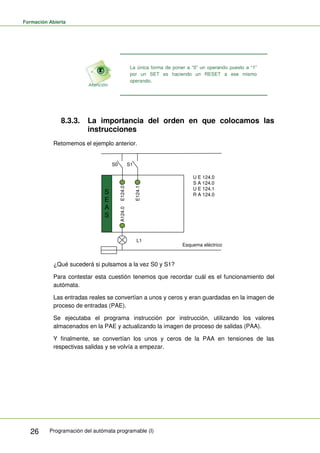 Formación Abierta
Programación del autómata programable (I)
26
La única forma de poner a “0” un operando puesto a “1”
por un SET es haciendo un RESET a ese mismo
operando.
8.3.3. La importancia del orden en que colocamos las
instrucciones
Retomemos el ejemplo anterior.
S
E
A
S
S0 S1
E124.1
E124.0
A124.0
L1
Esquema eléctrico
U E 124.0
S A 124.0
U E 124.1
R A 124.0
¿Qué sucederá si pulsamos a la vez S0 y S1?
Para contestar esta cuestión tenemos que recordar cuál es el funcionamiento del
autómata.
Las entradas reales se convertían a unos y ceros y eran guardadas en la imagen de
proceso de entradas (PAE).
Se ejecutaba el programa instrucción por instrucción, utilizando los valores
almacenados en la PAE y actualizando la imagen de proceso de salidas (PAA).
Y finalmente, se convertían los unos y ceros de la PAA en tensiones de las
respectivas salidas y se volvía a empezar.
 