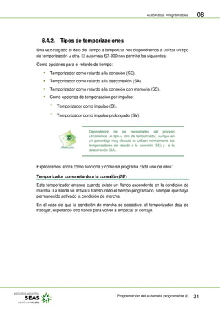 Autómatas Programables
Programación del autómata programable (I) 31
08
8.4.2. Tipos de temporizaciones
Una vez cargado el dato del tiempo a temporizar nos dispondremos a utilizar un tipo
de temporización u otra. El autómata S7-300 nos permite los siguientes:
Como opciones para el retardo de tiempo:
 Temporizador como retardo a la conexión (SE).
 Temporizador como retardo a la desconexión (SA).
 Temporizador como retardo a la conexión con memoria (SS).
 Como opciones de temporización por impulso:
Temporizador como impulso (SI).
Temporizador como impulso prolongado (SV).
Dependiendo de las necesidades del proceso
utilizaremos un tipo u otro de temporizador, aunque en
un porcentaje muy elevado se utilizan normalmente los
temporizadores de retardo a la conexión (SE) y a la
desconexión (SA).
Explicaremos ahora cómo funciona y cómo se programa cada uno de ellos:
Temporizador como retardo a la conexión (SE)
Este temporizador arranca cuando existe un flanco ascendente en la condición de
marcha. La salida se activará transcurrido el tiempo programado, siempre que haya
permanecido activado la condición de marcha.
En el caso de que la condición de marcha se desactive, el temporizador deja de
trabajar, esperando otro flanco para volver a empezar el contaje.
 
