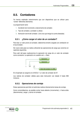 Autómatas Programables
Programación del autómata programable (I) 41
08
8.5. Contadores
Ya hemos explicado anteriormente que son dispositivos que se utilizan para
“contar” diferentes elementos.
La programación será:
1. Condición de incremento o decremento de contador.
2. Tipo de contador y contador a utilizar.
3. Activación de bit del contador. (Una vez que tenga la cuenta deseada).
8.5.1. ¿Cómo cargar el valor de un contador?
Para fijar un valor previo al contador, deberemos tenerlo cargado con antelación en
el acumulador.
De nuevo este paso se realiza utilizando las operaciones de carga que veremos en
capítulos siguientes.
Para salir del paso explicaremos la operación de carga de un valor de contador
como constante. La operación en cuestión es L + Dato:
L C# 57
Operación
Operando
Valor del contador (0 a 999)
En el ejemplo se cargaría en el ACCU 1 un valor de contador de 57.
Los valores de contador válidos para esta instrucción van desde 0 hasta 999
inclusive.
8.5.2. Operaciones de contaje
Estas operaciones permiten al autómata realizar directamente tareas de contaje.
Como comentábamos, es posible contar hacia delante (incrementar), ir hacia atrás
(decrementar), cargar y borrar el contador.
 