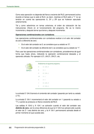 Formación Abierta
Programación del autómata programable (I)
44
Como esta operación no depende del flanco creciente del RLO, permanecerá activa
durante el tiempo que lo esté el RLO, es decir, mientras el RLO esté a “1” no se
tendrán en cuenta las operaciones S, ZV y ZR que se hubieran ejecutado
anteriormente.
Tal y como advertimos en temas anteriores, el orden de colocación de las
instrucciones influirá en el funcionamiento del programa. No es lo mismo
incrementar y después borrar que borrar y después incrementar.
Operaciones combinacionales con contadores
Las operaciones combinacionales con contadores evalúan si el valor del contador
es cero o diferente de cero:
 Si el valor del contador es 0, se considera que su estado es “0”.
 Si el valor del contador es diferente de 0, se considera que su estado es “1”.
Para usar las operaciones combinacionales con contadores, procederemos de igual
forma que hasta ahora, indicando la operación combinacional deseada y el
operando utilizado. Por ejemplo U Z1, UN Z1, ON Z1, etc.
Analicemos el siguiente programa:
U E 124.0
R Z 1
U E 124.1
ZV Z 1
U Z 1
= A 124.0
S A 124.1
La entrada E 124.0 borrará el contenido del contador (pasando por tanto su estado
a “0”).
La entrada E 124.1 incrementará el valor del contador en 1 (pasando su estado a
“1”), cuando se produzca un flanco creciente del RLO.
Las salidas A 124.0 y A 124.1 se activarán cuando el valor del contador sea
distinto de cero, con la única diferencia de que la A 124.0 se activará sólo cuando
el valor de Z 1 sea distinto de cero, y la A 124.1 permanecerá activada desde el
primer momento en que suceda esto.
 