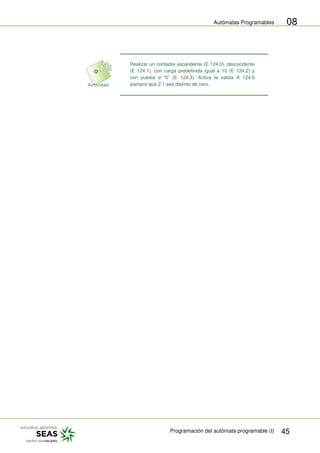Autómatas Programables
Programación del autómata programable (I) 45
08
Realizar un contador ascendente (E 124.0), descendente
(E 124.1), con carga predefinida igual a 10 (E 124.2) y
con puesta a “0” (E 124.3). Activa la salida A 124.0
siempre que Z 1 sea distinto de cero.
 
