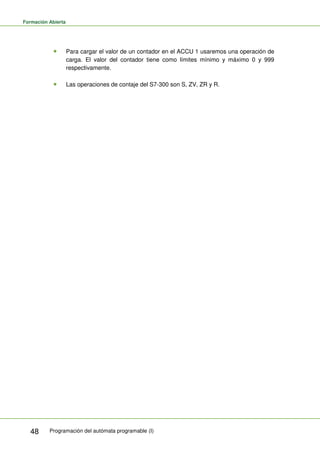 Formación Abierta
Programación del autómata programable (I)
48
Para cargar el valor de un contador en el ACCU 1 usaremos una operación de
carga. El valor del contador tiene como límites mínimo y máximo 0 y 999
respectivamente.
Las operaciones de contaje del S7-300 son S, ZV, ZR y R.
 