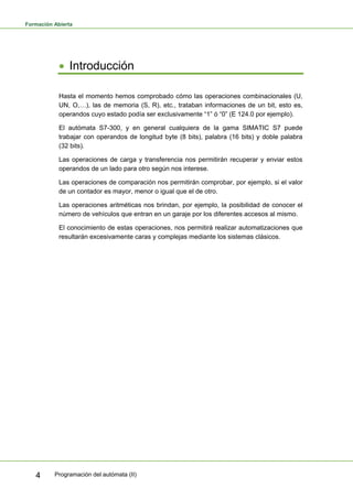 Formación Abierta
Programación del autómata (II)
4
• Introducción
Hasta el momento hemos comprobado cómo las operaciones combinacionales (U,
UN, O,…), las de memoria (S, R), etc., trataban informaciones de un bit, esto es,
operandos cuyo estado podía ser exclusivamente “1” ó “0” (E 124.0 por ejemplo).
El autómata S7-300, y en general cualquiera de la gama SIMATIC S7 puede
trabajar con operandos de longitud byte (8 bits), palabra (16 bits) y doble palabra
(32 bits).
Las operaciones de carga y transferencia nos permitirán recuperar y enviar estos
operandos de un lado para otro según nos interese.
Las operaciones de comparación nos permitirán comprobar, por ejemplo, si el valor
de un contador es mayor, menor o igual que el de otro.
Las operaciones aritméticas nos brindan, por ejemplo, la posibilidad de conocer el
número de vehículos que entran en un garaje por los diferentes accesos al mismo.
El conocimiento de estas operaciones, nos permitirá realizar automatizaciones que
resultarán excesivamente caras y complejas mediante los sistemas clásicos.
 