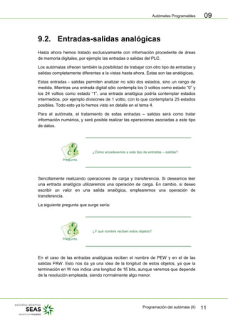 Autómatas Programables
Programación del autómata (II) 11
09
9.2. Entradas-salidas analógicas
Hasta ahora hemos tratado exclusivamente con información procedente de áreas
de memoria digitales, por ejemplo las entradas o salidas del PLC.
Los autómatas ofrecen también la posibilidad de trabajar con otro tipo de entradas y
salidas completamente diferentes a la vistas hasta ahora. Éstas son las analógicas.
Estas entradas - salidas permiten analizar no sólo dos estados, sino un rango de
medida. Mientras una entrada digital sólo contempla los 0 voltios como estado “0” y
los 24 voltios como estado “1”, una entrada analógica podría contemplar estados
intermedios, por ejemplo divisiones de 1 voltio, con lo que contemplaría 25 estados
posibles. Todo esto ya lo hemos visto en detalle en el tema 4.
Para el autómata, el tratamiento de estas entradas – salidas será como tratar
información numérica, y será posible realizar las operaciones asociadas a este tipo
de datos.
¿Cómo accederemos a este tipo de entradas – salidas?
Sencillamente realizando operaciones de carga y transferencia. Si deseamos leer
una entrada analógica utilizaremos una operación de carga. En cambio, si deseo
escribir un valor en una salida analógica, emplearemos una operación de
transferencia.
La siguiente pregunta que surge sería:
¿Y qué nombre reciben estos objetos?
En el caso de las entradas analógicas reciben el nombre de PEW y en el de las
salidas PAW. Esto nos da ya una idea de la longitud de estos objetos, ya que la
terminación en W nos indica una longitud de 16 bits, aunque veremos que depende
de la resolución empleada, siendo normalmente algo menor.
 