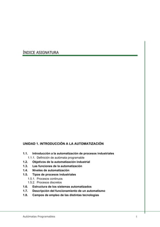 ÍNDICE ASIGNATURA
Autómatas Programables 1
UNIDAD 1. INTRODUCCIÓN A LA AUTOMATIZACIÓN
1.1. Introducción a la automatización de procesos industriales
1.1.1. Definición de autómata programable
1.2. Objetivos de la automatización industrial
1.3. Las funciones de la automatización
1.4. Niveles de automatización
1.5. Tipos de procesos industriales
1.5.1. Procesos continuos
1.5.2. Procesos discretos
1.6. Estructura de los sistemas automatizados
1.7. Descripción del funcionamiento de un automatismo
1.8. Campos de empleo de las distintas tecnologías
 