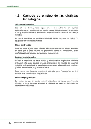 Formación Abierta
Introducción a la automatización
20
1.8. Campos de empleo de las distintas
tecnologías
Tecnologías cableadas
Los relés electromagnéticos siguen siendo muy utilizados en aquellos
automatismos muy sencillos, ya que pueden trabajar directamente con tensiones de
la red, y el coste de material e instalación en estos casos no justifica el uso de otros
métodos.
El mando neumático, es sumamente atractivo en las máquinas de producción
equipadas con cilindros neumáticos.
Placas electrónicas
El uso de estas tarjetas queda relegado a los automatismos que pueden realizarse
en serie, por el gran volumen de producción. Como ya comentamos, están
diseñadas para dar solución a un problema muy concreto.
Ordenadores industriales
Si bien la adquisición de datos, control y monitorización de procesos mediante
ordenador está dando grandes avances, el empleo de los mismos, se encuentra
reducido, en la actualidad, a las aplicaciones cercanas a la gestión que requieren
grandes volúmenes de programas o de datos.
Cada vez es más frecuente encontrar al ordenador como “maestro” en un nivel
superior al de los autómatas programables.
Autómatas programables
Se requiere su uso tan pronto como el automatismo se vuelve excesivamente
complejo, o exige una gran flexibilidad y capacidad de evolución, circunstancias
cada vez más frecuentes.
 