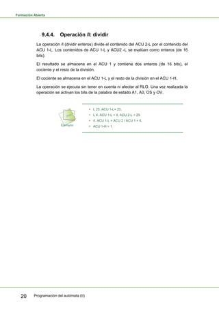 Formación Abierta
Programación del autómata (II)
20
9.4.4. Operación /I: dividir
La operación /I (dividir enteros) divide el contenido del ACU 2-L por el contenido del
ACU 1-L. Los contenidos de ACU 1-L y ACU2 -L se evalúan como enteros (de 16
bits).
El resultado se almacena en el ACU 1 y contiene dos enteros (de 16 bits), el
cociente y el resto de la división.
El cociente se almacena en el ACU 1-L y el resto de la división en el ACU 1-H.
La operación se ejecuta sin tener en cuenta ni afectar al RLO. Una vez realizada la
operación se activan los bits de la palabra de estado A1, A0, OS y OV.
ƒ L 25. ACU 1-L= 25.
ƒ L 4. ACU 1-L = 4, ACU 2-L = 25.
ƒ /I. ACU 1-L = ACU 2 / ACU 1 = 6.
ƒ ACU 1-H = 1.
 