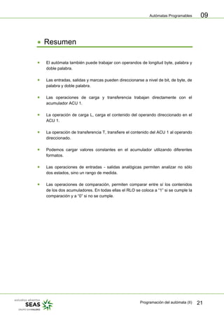 Autómatas Programables
Programación del autómata (II) 21
09
• Resumen
• El autómata también puede trabajar con operandos de longitud byte, palabra y
doble palabra.
• Las entradas, salidas y marcas pueden direccionarse a nivel de bit, de byte, de
palabra y doble palabra.
• Las operaciones de carga y transferencia trabajan directamente con el
acumulador ACU 1.
• La operación de carga L, carga el contenido del operando direccionado en el
ACU 1.
• La operación de transferencia T, transfiere el contenido del ACU 1 al operando
direccionado.
• Podemos cargar valores constantes en el acumulador utilizando diferentes
formatos.
• Las operaciones de entradas - salidas analógicas permiten analizar no sólo
dos estados, sino un rango de medida.
• Las operaciones de comparación, permiten comparar entre sí los contenidos
de los dos acumuladores. En todas ellas el RLO se coloca a “1” si se cumple la
comparación y a “0” si no se cumple.
 