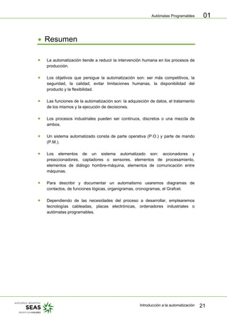 Autómatas Programables
Introducción a la automatización 21
01
• Resumen
• La automatización tiende a reducir la intervención humana en los procesos de
producción.
• Los objetivos que persigue la automatización son: ser más competitivos, la
seguridad, la calidad, evitar limitaciones humanas, la disponibilidad del
producto y la flexibilidad.
• Las funciones de la automatización son: la adquisición de datos, el tratamiento
de los mismos y la ejecución de decisiones.
• Los procesos industriales pueden ser continuos, discretos o una mezcla de
ambos.
• Un sistema automatizado consta de parte operativa (P.O.) y parte de mando
(P.M.).
• Los elementos de un sistema automatizado son: accionadores y
preaccionadores, captadores o sensores, elementos de procesamiento,
elementos de diálogo hombre-máquina, elementos de comunicación entre
máquinas.
• Para describir y documentar un automatismo usaremos diagramas de
contactos, de funciones lógicas, organigramas, cronogramas, el Grafcet.
• Dependiendo de las necesidades del proceso a desarrollar, emplearemos
tecnologías cableadas, placas electrónicas, ordenadores industriales o
autómatas programables.
 
