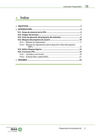 Autómatas Programables
Programación del autómata (III) 1
10
• Índice
• OBJETIVOS.......................................................................................................... 3
• INTRODUCCIÓN .................................................................................................. 4
10.1. Áreas de memoria de la CPU ..................................................................... 5
10.2. Imagen del proceso .................................................................................... 7
10.3. Ciclo de ejecución del programa del autómata........................................ 8
10.4. Bloques del programa de usuario ........................................................... 10
10.4.1. Bloques de organización..................................................................... 11
10.4.2. Bloques de organización para la ejecución cíclica del programa
(OB1)............................................................................................... 12
10.5. Definir bloques lógicos ............................................................................ 14
10.6. Funciones (FC).......................................................................................... 15
10.6.1. Llamada a una función........................................................................ 18
10.6.2. Entrada (EN) y salida (ENO)............................................................... 21
• RESUMEN .......................................................................................................... 23
 