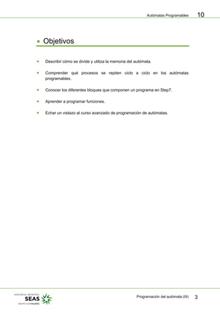 Autómatas Programables
Programación del autómata (III) 3
10
• Objetivos
• Describir cómo se divide y utiliza la memoria del autómata.
• Comprender qué procesos se repiten ciclo a ciclo en los autómatas
programables.
• Conocer los diferentes bloques que componen un programa en Step7.
• Aprender a programar funciones.
• Echar un vistazo al curso avanzado de programación de autómatas.
 