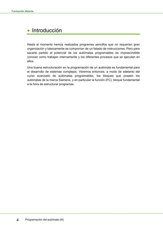 Formación Abierta
Programación del autómata (III)
4
• Introducción
Hasta el momento hemos realizados programas sencillos que no requerían gran
organización y básicamente se componían de un listado de instrucciones. Pero para
sacarle partido al potencial de los autómatas programables es imprescindible
conocer como trabajan internamente y los diferentes procesos que se ejecutan en
ellos.
Una buena estructuración en la programación de un autómata es fundamental para
el desarrollo de sistemas complejos. Veremos entonces, a modo de adelanto del
curso avanzado de autómatas programables, los bloques que poseen los
autómatas de la marca Siemens, y en particular la función (FC), bloque fundamental
a la hora de estructurar programas.
 
