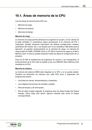 Autómatas Programables
Programación del autómata (III) 5
10
10.1. Áreas de memoria de la CPU
Las tres áreas de memoria de la CPU son:
• Memoria de carga.
• Memoria de sistema.
• Memoria de trabajo.
Memoria de carga
La memoria de carga permite almacenar el programa de usuario, sin los valores de
la tabla simbólica ni comentarios (éstos permanecen el la memoria del PG u
ordenador), también almacena información del sistema (configuración, enlaces,
parámetros del módulo, etc.). Los bloques que no se consideran relevantes para la
ejecución, se guardan exclusivamente en la memoria de carga. La memoria de
carga puede ser RAM o EPROM. Para un S7-300 la memoria de carga es la Micro
Memory Card, en ella es posible almacenar todos los datos de configuración de un
proyecto.
Para los S7-300 la transferencia de programas de usuario y, por consiguiente, el
funcionamiento de la CPU sólo es posible si hay una SIMATIC Micro Memory Card
insertada en la CPU.
Memoria de sistema
La memoria del sistema (RAM) está integrada en la CPU y no se puede ampliar.
Contiene los elementos de memoria que cada CPU pone a disposición del
programa de usuario:
• Las áreas de marcas, temporizadores y contadores.
• Las imágenes del proceso de entradas y salidas.
• Pilas de bloques y de interrupción.
• Pila de datos locales asignada al programa para los datos locales del bloque
llamado. Estos datos sólo tienen vigencia mientras esté activo el bloque
correspondiente.
 