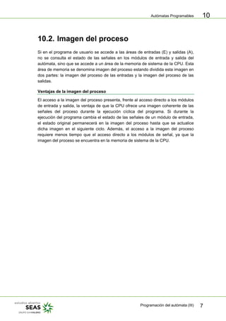 Autómatas Programables
Programación del autómata (III) 7
10
10.2. Imagen del proceso
Si en el programa de usuario se accede a las áreas de entradas (E) y salidas (A),
no se consulta el estado de las señales en los módulos de entrada y salida del
autómata, sino que se accede a un área de la memoria de sistema de la CPU. Esta
área de memoria se denomina imagen del proceso estando dividida esta imagen en
dos partes: la imagen del proceso de las entradas y la imagen del proceso de las
salidas.
Ventajas de la imagen del proceso
El acceso a la imagen del proceso presenta, frente al acceso directo a los módulos
de entrada y salida, la ventaja de que la CPU ofrece una imagen coherente de las
señales del proceso durante la ejecución cíclica del programa. Si durante la
ejecución del programa cambia el estado de las señales de un módulo de entrada,
el estado original permanecerá en la imagen del proceso hasta que se actualice
dicha imagen en el siguiente ciclo. Además, el acceso a la imagen del proceso
requiere menos tiempo que el acceso directo a los módulos de señal, ya que la
imagen del proceso se encuentra en la memoria de sistema de la CPU.
 