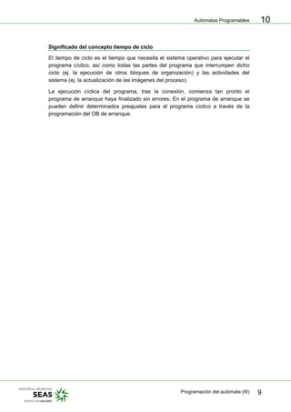 Autómatas Programables
Programación del autómata (III) 9
10
Significado del concepto tiempo de ciclo
El tiempo de ciclo es el tiempo que necesita el sistema operativo para ejecutar el
programa cíclico, así como todas las partes del programa que interrumpen dicho
ciclo (ej. la ejecución de otros bloques de organización) y las actividades del
sistema (ej. la actualización de las imágenes del proceso).
La ejecución cíclica del programa, tras la conexión, comienza tan pronto el
programa de arranque haya finalizado sin errores. En el programa de arranque se
pueden definir determinados preajustes para el programa cíclico a través de la
programación del OB de arranque.
 