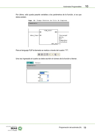 Autómatas Programables
Programación del autómata (III) 19
10
Por último, sólo queda pasarle variables a los parámetros de la función, si es que
éstos existen.
Para el lenguaje FUP la llamada se realiza a través del cuadro “??”.
Una vez ingresado el cuadro se debe escribir el número de la función a llamar.
 