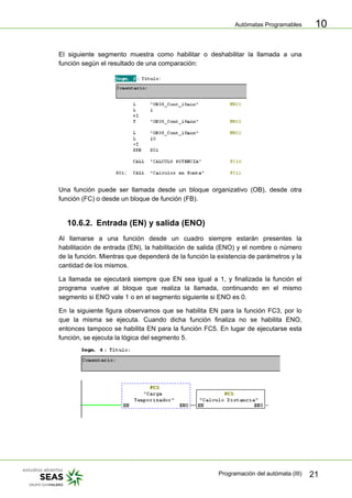Autómatas Programables
Programación del autómata (III) 21
10
El siguiente segmento muestra como habilitar o deshabilitar la llamada a una
función según el resultado de una comparación:
Una función puede ser llamada desde un bloque organizativo (OB), desde otra
función (FC) o desde un bloque de función (FB).
10.6.2. Entrada (EN) y salida (ENO)
Al llamarse a una función desde un cuadro siempre estarán presentes la
habilitación de entrada (EN), la habilitación de salida (ENO) y el nombre o número
de la función. Mientras que dependerá de la función la existencia de parámetros y la
cantidad de los mismos.
La llamada se ejecutará siempre que EN sea igual a 1, y finalizada la función el
programa vuelve al bloque que realiza la llamada, continuando en el mismo
segmento si ENO vale 1 o en el segmento siguiente si ENO es 0.
En la siguiente figura observamos que se habilita EN para la función FC3, por lo
que la misma se ejecuta. Cuando dicha función finaliza no se habilita ENO,
entonces tampoco se habilita EN para la función FC5. En lugar de ejecutarse esta
función, se ejecuta la lógica del segmento 5.
 