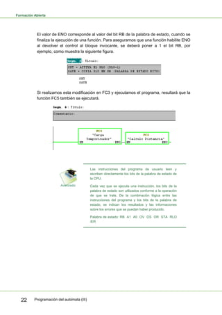 Formación Abierta
Programación del autómata (III)
22
El valor de ENO corresponde al valor del bit RB de la palabra de estado, cuando se
finaliza la ejecución de una función. Para asegurarnos que una función habilite ENO
al devolver el control al bloque invocante, se deberá poner a 1 el bit RB, por
ejemplo, como muestra la siguiente figura.
Si realizamos esta modificación en FC3 y ejecutamos el programa, resultará que la
función FC5 también se ejecutará.
Las instrucciones del programa de usuario leen y
escriben directamente los bits de la palabra de estado de
la CPU.
Cada vez que se ejecuta una instrucción, los bits de la
palabra de estado son utilizados conforme a la operación
de que se trate. De la combinación lógica entre las
instrucciones del programa y los bits de la palabra de
estado, se indican los resultados y las informaciones
sobre los errores que se puedan haber producido.
Palabra de estado: RB A1 A0 OV OS OR STA RLO
/ER
 