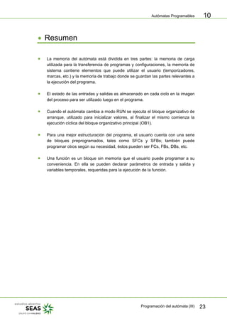 Autómatas Programables
Programación del autómata (III) 23
10
• Resumen
• La memoria del autómata está dividida en tres partes: la memoria de carga
utilizada para la transferencia de programas y configuraciones, la memoria de
sistema contiene elementos que puede utilizar el usuario (temporizadores,
marcas, etc.) y la memoria de trabajo donde se guardan las partes relevantes a
la ejecución del programa.
• El estado de las entradas y salidas es almacenado en cada ciclo en la imagen
del proceso para ser utilizado luego en el programa.
• Cuando el autómata cambia a modo RUN se ejecuta el bloque organizativo de
arranque, utilizado para inicializar valores, al finalizar el mismo comienza la
ejecución cíclica del bloque organizativo principal (OB1).
• Para una mejor estructuración del programa, el usuario cuenta con una serie
de bloques preprogramados, tales como SFCs y SFBs; también puede
programar otros según su necesidad, éstos pueden ser FCs, FBs, DBs, etc.
• Una función es un bloque sin memoria que el usuario puede programar a su
conveniencia. En ella se pueden declarar parámetros de entrada y salida y
variables temporales, requeridas para la ejecución de la función.
 