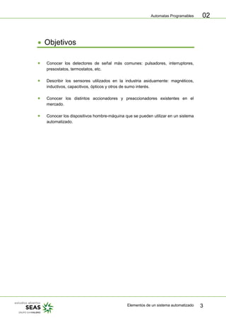 Automatas Programables
Elementos de un sistema automatizado 3
02
• Objetivos
• Conocer los detectores de señal más comunes: pulsadores, interruptores,
presostatos, termostatos, etc.
• Describir los sensores utilizados en la industria asiduamente: magnéticos,
inductivos, capacitivos, ópticos y otros de sumo interés.
• Conocer los distintos accionadores y preaccionadores existentes en el
mercado.
• Conocer los dispositivos hombre-máquina que se pueden utilizar en un sistema
automatizado.
 