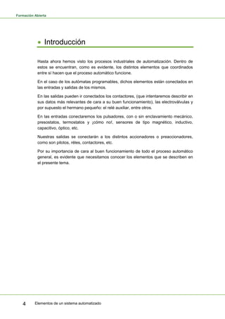 Formación Abierta
Elementos de un sistema automatizado
4
• Introducción
Hasta ahora hemos visto los procesos industriales de automatización. Dentro de
estos se encuentran, como es evidente, los distintos elementos que coordinados
entre sí hacen que el proceso automático funcione.
En el caso de los autómatas programables, dichos elementos están conectados en
las entradas y salidas de los mismos.
En las salidas pueden ir conectados los contactores, (que intentaremos describir en
sus datos más relevantes de cara a su buen funcionamiento), las electroválvulas y
por supuesto el hermano pequeño: el relé auxiliar, entre otros.
En las entradas conectaremos los pulsadores, con o sin enclavamiento mecánico,
presostatos, termostatos y ¡cómo no!, sensores de tipo magnético, inductivo,
capacitivo, óptico, etc.
Nuestras salidas se conectarán a los distintos accionadores o preaccionadores,
como son pilotos, réles, contactores, etc.
Por su importancia de cara al buen funcionamiento de todo el proceso automático
general, es evidente que necesitamos conocer los elementos que se describen en
el presente tema.
 
