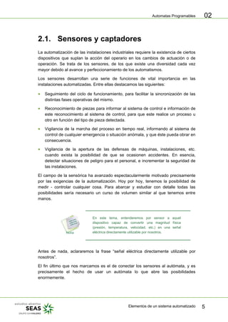 Automatas Programables
Elementos de un sistema automatizado 5
02
2.1. Sensores y captadores
La automatización de las instalaciones industriales requiere la existencia de ciertos
dispositivos que suplan la acción del operario en los cambios de actuación o de
operación. Se trata de los sensores, de los que existe una diversidad cada vez
mayor debido al avance y perfeccionamiento de los automatismos.
Los sensores desarrollan una serie de funciones de vital importancia en las
instalaciones automatizadas. Entre ellas destacamos las siguientes:
• Seguimiento del ciclo de funcionamiento, para facilitar la sincronización de las
distintas fases operativas del mismo.
• Reconocimiento de piezas para informar al sistema de control e información de
este reconocimiento al sistema de control, para que este realice un proceso u
otro en función del tipo de pieza detectada.
• Vigilancia de la marcha del proceso en tiempo real, informando al sistema de
control de cualquier emergencia o situación anómala, y que éste pueda obrar en
consecuencia.
• Vigilancia de la apertura de las defensas de máquinas, instalaciones, etc.
cuando exista la posibilidad de que se ocasionen accidentes. En esencia,
detectar situaciones de peligro para el personal, e incrementar la seguridad de
las instalaciones.
El campo de la sensórica ha avanzado espectacularmente motivado precisamente
por las exigencias de la automatización. Hoy por hoy, tenemos la posibilidad de
medir - controlar cualquier cosa. Para abarcar y estudiar con detalle todas las
posibilidades sería necesario un curso de volumen similar al que tenemos entre
manos.
En este tema, entenderemos por sensor a aquel
dispositivo capaz de convertir una magnitud física
(presión, temperatura, velocidad, etc.) en una señal
eléctrica directamente utilizable por nosotros.
Antes de nada, aclararemos la frase “señal eléctrica directamente utilizable por
nosotros”.
El fin último que nos marcamos es el de conectar los sensores al autómata, y es
precisamente el hecho de usar un autómata lo que abre las posibilidades
enormemente.
 