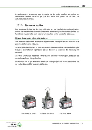Automatas Programables
Elementos de un sistema automatizado 7
02
A continuación, ofrecemos una pincelada de los más usuales, sin entrar en
demasiados detalles técnicos, ya que esto sería más propio de un curso de
automatismos eléctricos:
2.1.1. Sensores táctiles
Los sensores táctiles son los más utilizados en las instalaciones automatizadas,
siendo los más simples los interruptores final de carrera y los microinterruptores. Su
función es muy sencilla: abrir o cerrar un circuito o enviar una señal todo nada.
Finales de carrera y micro interruptores
Son aparatos destinados a controlar la posición de un órgano en una máquina o la
posición de la misma máquina.
Su aplicación va dirigida a la parada o inversión del sentido del desplazamiento por
lo que se convierten en órganos de los que depende la seguridad del material y del
personal.
Al actuar una fuerza mecánica sobre la parte saliente del interruptor, desplaza los
contactos y abre o cierra circuitos.
De acuerdo con el tipo de trabajo a realizar, se eligen para los finales de carrera: los
de varilla, bola, rodillo, leva con rodillo, etc.
Con vástago de rodillo. Con anillo para estirar. Con varilla flexible.
 