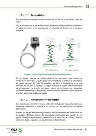 Automatas Programables
Elementos de un sistema automatizado 9
02
2.1.1.1. Termostatos
Son aparatos que cierran o abren circuitos en función de la temperatura que les
rodee.
Hay que aclarar que el termostato no nos da el valor de la variable de temperatura
en cada momento, si no que dispara un contacto en función de la consigna
prefijada.
Termostato abierto. Termostato activado.
Figura 2.3. Imagen de un termostato y esquema de funcionamiento.
En la imagen superior se puede observar un termostato para control de
temperaturas de fluidos. La bulba debe ser sumergida en el fluido cuya temperatura
se desea controlar. El punto de consigna, es decir la temperatura en la que
cambiará de posición el contacto, se regula mediante el muelle. El funcionamiento
es el siguiente: La presión del vapor interno de la bulba, que aumentará
proporcionalmente con la temperatura, actúa sobre una membrana que a través de
un pistón abrirá o cerrará los contactos.
2.1.1.2. Presostatos y vacuostatos
Son aparatos que accionan circuitos en función de la presión que actúa sobre una
instalación neumática o hidráulica. La función de los vacuostatos es regular
depresiones.
Pueden ser de tipo mecánico cuyo principio de funcionamiento es similar al de los
termostatos. También existen los presostatos electrónicos que constan de un
sensor cerámico piezo-resistivo (resistencia que varía con la presión). Además
poseen un display y pueden ser programados mediante teclas.
 