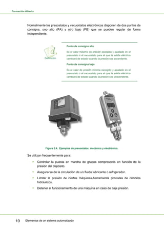 Formación Abierta
Elementos de un sistema automatizado
10
Normalmente los presostatos y vacuostatos electrónicos disponen de dos puntos de
consigna, uno alto (PA) y otro bajo (PB) que se pueden regular de forma
independiente.
Punto de consigna alto
Es el valor máximo de presión escogido y ajustado en el
presostato o el vacuostato para el que la salida eléctrica
cambiará de estado cuando la presión sea ascendente.
Punto de consigna bajo
Es el valor de presión mínima escogido y ajustado en el
presostato o el vacuostato para el que la salida eléctrica
cambiará de estado cuando la presión sea descendente.
Figura 2.4. Ejemplos de presostatos: mecánico y electrónico.
Se utilizan frecuentemente para:
ƒ Controlar la puesta en marcha de grupos compresores en función de la
presión del depósito.
ƒ Asegurarse de la circulación de un fluido lubricante o refrigerador.
ƒ Limitar la presión de ciertas máquinas-herramienta provistas de cilindros
hidráulicos.
ƒ Detener el funcionamiento de una máquina en caso de baja presión.
 
