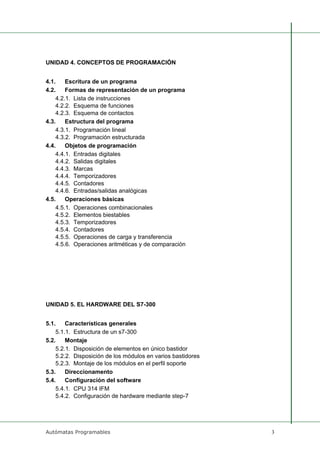 Autómatas Programables 3
UNIDAD 4. CONCEPTOS DE PROGRAMACIÓN
4.1. Escritura de un programa
4.2. Formas de representación de un programa
4.2.1. Lista de instrucciones
4.2.2. Esquema de funciones
4.2.3. Esquema de contactos
4.3. Estructura del programa
4.3.1. Programación lineal
4.3.2. Programación estructurada
4.4. Objetos de programación
4.4.1. Entradas digitales
4.4.2. Salidas digitales
4.4.3. Marcas
4.4.4. Temporizadores
4.4.5. Contadores
4.4.6. Entradas/salidas analógicas
4.5. Operaciones básicas
4.5.1. Operaciones combinacionales
4.5.2. Elementos biestables
4.5.3. Temporizadores
4.5.4. Contadores
4.5.5. Operaciones de carga y transferencia
4.5.6. Operaciones aritméticas y de comparación
UNIDAD 5. EL HARDWARE DEL S7-300
5.1. Características generales
5.1.1. Estructura de un s7-300
5.2. Montaje
5.2.1. Disposición de elementos en único bastidor
5.2.2. Disposición de los módulos en varios bastidores
5.2.3. Montaje de los módulos en el perfil soporte
5.3. Direccionamento
5.4. Configuración del software
5.4.1. CPU 314 IFM
5.4.2. Configuración de hardware mediante step-7
 